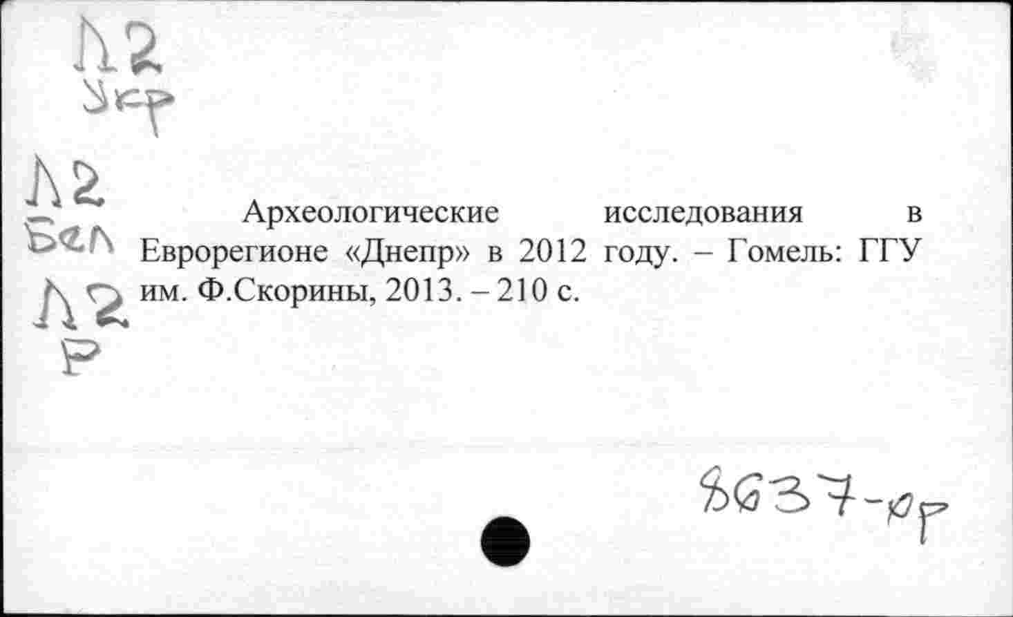 ﻿—	Археологические исследования в
Еврорегионе «Днепр» в 2012 году. - Гомель: ГГУ N им. Ф.Скорины, 2013. - 210 с.